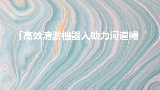 「高效清淤機器人助力河道暢通，實現(xiàn)生態(tài)共贏！」